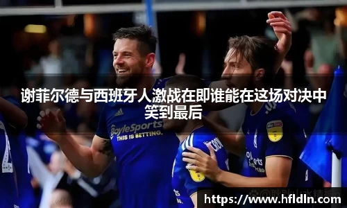 谢菲尔德与西班牙人激战在即谁能在这场对决中笑到最后